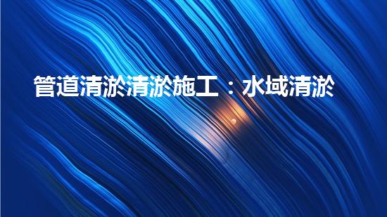 管道清淤清淤施工：水域清淤，刨析以后都市進(jìn)展中的重要環(huán)保舉措！